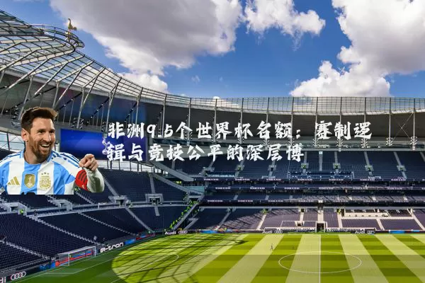 非洲9.5个世界杯名额:赛制逻辑与竞技公平的深层博弈